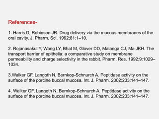 References-
1. Harris D, Robinson JR. Drug delivery via the mucous membranes of the
oral cavity. J. Pharm. Sci. 1992;81:1–10.
2. Rojanasakul Y, Wang LY, Bhat M, Glover DD, Malanga CJ, Ma JKH. The
transport barrier of epithelia: a comparative study on membrane
permeability and charge selectivity in the rabbit. Pharm. Res. 1992;9:1029–
1034.
3.Walker GF, Langoth N, Bernkop-Schnurch A. Peptidase activity on the
surface of the porcine buccal mucosa. Int. J. Pharm. 2002;233:141–147.
4. Walker GF, Langoth N, Bernkop-Schnurch A. Peptidase activity on the
surface of the porcine buccal mucosa. Int. J. Pharm. 2002;233:141–147.
 