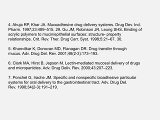 4. Ahuja RP, Khar JA. Mucoadhesive drug delivery systems. Drug Dev. Ind.
Pharm. 1997;23:489–515. 29. Gu JM, Robinson JR, Leung SHS. Binding of
acrylic polymers to mucin/epithelial surfaces: structure- property
relationships. Crit. Rev. Ther. Drug Carr. Syst. 1998;5:21–67. 30.
5. Khanvilkar K, Donovan MD, Flanagan DR. Drug transfer through
mucus. Adv. Drug Del. Rev. 2001;48(2-3):173–193.
6. Clark MA, Hirst B, Jepson M. Lectin-mediated mucosal delivery of drugs
and microparticles. Adv. Drug Deliv. Rev. 2000;43:207–223.
7. Ponchel G, Irache JM. Specific and nonspecific bioadhesive particular
systems for oral delivery to the gastrointestinal tract. Adv. Drug Del.
Rev. 1998;34(2-3):191–219.
 