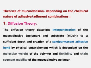 1. Diffusion Theory:
The diffusion theory describes interpenetration of the
mucoadhesive (polymer) and substrate (mucin) to a
sufficient depth and creation of a semipermanent adhesive
bond by physical entanglement which is dependent on the
molecular weight of the polymer and flexibility and chain
segment mobility of the mucoadhesive polymer
Theories of mucoadhesion, depending on the chemical
nature of adhesive/adherent combinations :
 