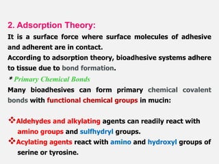 2. Adsorption Theory:
It is a surface force where surface molecules of adhesive
and adherent are in contact.
According to adsorption theory, bioadhesive systems adhere
to tissue due to bond formation.
* Primary Chemical Bonds
Many bioadhesives can form primary chemical covalent
bonds with functional chemical groups in mucin:
Aldehydes and alkylating agents can readily react with
amino groups and sulfhydryl groups.
Acylating agents react with amino and hydroxyl groups of
serine or tyrosine.
 