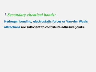 * Secondary chemical bonds:
Hydrogen bonding, electrostatic forces or Van-der Waals
attractions are sufficient to contribute adhesive joints.
 