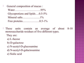     General composition of mucus :
     Water……………………….95%
     Glycoprotiens and lipids….0.5-5%
     Mineral salts……………….1%
     Free proteins………………0.5-1%

   These units contain an average of about            8-10
    monosaccharide residues of five different types.
     They are:
     a) L-fucose
     b) D-galactose
     c) N-acetyl-D-glucosamine
     d) N-acetyl-D-galactosamine
     e) Sialic acid
 