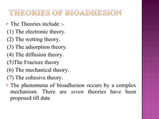  The Theories include :-
(1) The electronic theory.
(2) The wetting theory.
(3) The adsorption theory.
(4) The diffusion theory.
(5)The Fracture theory
(6) The mechanical theory.
(7) The cohesive theory.
 The phenomena of bioadhesion occurs by a complex
  mechanism. There are seven theories have been
  proposed till date
 