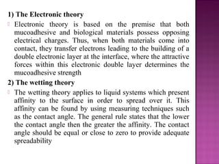 1) The Electronic theory
 Electronic theory is based on the premise that both
  mucoadhesive and biological materials possess opposing
  electrical charges. Thus, when both materials come into
  contact, they transfer electrons leading to the building of a
  double electronic layer at the interface, where the attractive
  forces within this electronic double layer determines the
  mucoadhesive strength
2) The wetting theory
 The wetting theory applies to liquid systems which present
  affinity to the surface in order to spread over it. This
  affinity can be found by using measuring techniques such
  as the contact angle. The general rule states that the lower
  the contact angle then the greater the affinity. The contact
  angle should be equal or close to zero to provide adequate
  spreadability
 