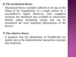 6) The mechanical theory
 Mechanical theory considers adhesion to be due to the
  filling of the irregularities on a rough surface by a
  mucoadhesive liquid. Moreover, such roughness
  increases the interfacial area available to interactions
  thereby aiding dissipating energy and can be
  considered the most important phenomenon of the
  process

7) The cohesive theory
 It proposes that the phenomena of bioadhesion are
  mainly due to the intermolecular interactions amongst
  like-molecules.
 