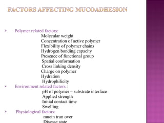    Polymer related factors:
                  Molecular weight
                  Concentration of active polymer
                  Flexibility of polymer chains
                  Hydrogen bonding capacity
                  Presence of functional group
                  Spatial conformation
                  Cross linking density
                  Charge on polymer
                  Hydration
                  Hydrophilicity
   Environment related factors :
                  pH of polymer – substrate interface
                  Applied strength
                  Initial contact time
                  Swelling
   Physiological factors:
                   mucin trun over
 