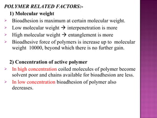 POLYMER RELATED FACTORS:-
  1) Molecular weight
 Bioadhesion is maximum at certain molecular weight.
 Low molecular weight  interpenetration is more
 High molecular weight  entanglement is more
 Bioadhesive force of polymers is increase up to molecular
   weight 10000, beyond which there is no further gain.

    2) Concentration of active polymer
    In high concentration coiled molecules of polymer become
     solvent poor and chains available for bioadhesion are less.
    In low concentration bioadhesion of polymer also
     decreases.
 