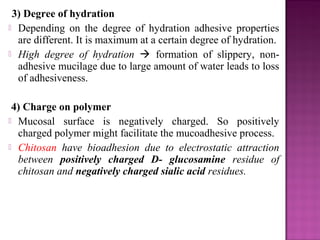 3) Degree of hydration
 Depending on the degree of hydration adhesive properties
  are different. It is maximum at a certain degree of hydration.
 High degree of hydration  formation of slippery, non-
  adhesive mucilage due to large amount of water leads to loss
  of adhesiveness.

 4) Charge on polymer
 Mucosal surface is negatively charged. So positively
  charged polymer might facilitate the mucoadhesive process.
 Chitosan have bioadhesion due to electrostatic attraction
  between positively charged D- glucosamine residue of
  chitosan and negatively charged sialic acid residues.
 