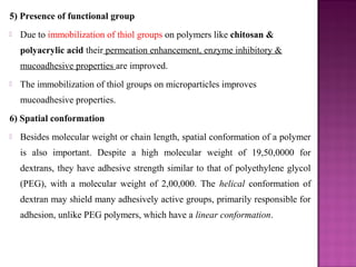 5) Presence of functional group
   Due to immobilization of thiol groups on polymers like chitosan &
    polyacrylic acid their permeation enhancement, enzyme inhibitory &
    mucoadhesive properties are improved.
   The immobilization of thiol groups on microparticles improves
    mucoadhesive properties.
6) Spatial conformation
   Besides molecular weight or chain length, spatial conformation of a polymer
    is also important. Despite a high molecular weight of 19,50,0000 for
    dextrans, they have adhesive strength similar to that of polyethylene glycol
    (PEG), with a molecular weight of 2,00,000. The helical conformation of
    dextran may shield many adhesively active groups, primarily responsible for
    adhesion, unlike PEG polymers, which have a linear conformation.
 