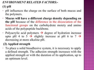 ENVIRONMENT RELATED FACTORS:-
(1) pH
• pH influences the charge on the surface of both mucus and
   the polymers.
• Mucus will have a different charge density depending on
   the pH because of the difference in the dissociation of the
   functional groups on the carbohydrate moiety and amino
   acids of the polypeptide backbone.
• Polyacrylic acid polymers  degree of hydration increase
   upto pH 4 to 5  slightly increase at pH 6 to 7 
   decreasing at more alkaline pH.
 (2) Applied strength
• To place a solid bioadhesive system, it is necessary to apply
   a defined strength. The adhesion strength increases with the
   applied strength or with the duration of its application, up to
   an optimum level.
 