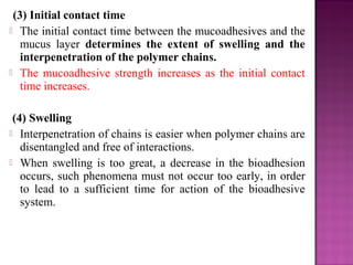 (3) Initial contact time
 The initial contact time between the mucoadhesives and the
   mucus layer determines the extent of swelling and the
   interpenetration of the polymer chains.
 The mucoadhesive strength increases as the initial contact
   time increases.

 (4) Swelling
 Interpenetration of chains is easier when polymer chains are
   disentangled and free of interactions.
 When swelling is too great, a decrease in the bioadhesion
   occurs, such phenomena must not occur too early, in order
   to lead to a sufficient time for action of the bioadhesive
   system.
 