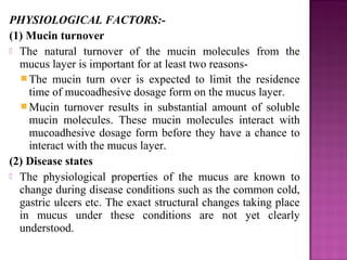 PHYSIOLOGICAL FACTORS:-
(1) Mucin turnover
 The natural turnover of the mucin molecules from the
  mucus layer is important for at least two reasons-
   The mucin turn over is expected to limit the residence
    time of mucoadhesive dosage form on the mucus layer.
   Mucin turnover results in substantial amount of soluble
    mucin molecules. These mucin molecules interact with
    mucoadhesive dosage form before they have a chance to
    interact with the mucus layer.
(2) Disease states
 The physiological properties of the mucus are known to
  change during disease conditions such as the common cold,
  gastric ulcers etc. The exact structural changes taking place
  in mucus under these conditions are not yet clearly
  understood.
 