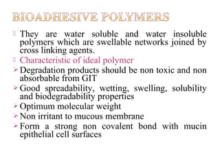  They are water soluble and water insoluble
  polymers which are swellable networks joined by
  cross linking agents.
 Characteristic of ideal polymer
 Degradation products should be non toxic and non
  absorbable from GIT
 Good spreadability, wetting, swelling, solubility
  and biodegradability properties
 Optimum molecular weight
 Non irritant to mucous membrane
 Form a strong non covalent bond with mucin
  epithelial cell surfaces
 