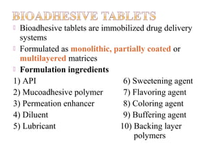  Bioadhesive tablets are immobilized drug delivery
  systems
 Formulated as monolithic, partially coated or
  multilayered matrices
 Formulation ingredients
1) API                         6) Sweetening agent
2) Mucoadhesive polymer        7) Flavoring agent
3) Permeation enhancer         8) Coloring agent
4) Diluent                     9) Buffering agent
5) Lubricant                  10) Backing layer
                                  polymers
 