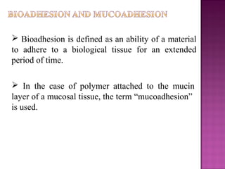  Bioadhesion is defined as an ability of a material
to adhere to a biological tissue for an extended
period of time.

 In the case of polymer attached to the mucin
layer of a mucosal tissue, the term “mucoadhesion”
is used.
 