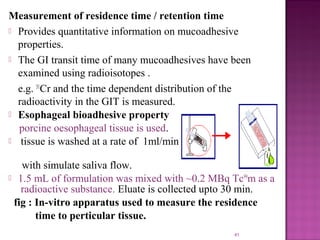 Measurement of residence time / retention time
 Provides quantitative information on mucoadhesive
  properties.
 The GI transit time of many mucoadhesives have been
  examined using radioisotopes .
  e.g. 51Cr and the time dependent distribution of the
  radioactivity in the GIT is measured.
 Esophageal bioadhesive property
  porcine oesophageal tissue is used.
 tissue is washed at a rate of 1ml/min


   with simulate saliva flow.
 1.5 mL of formulation was mixed with ~0.2 MBq Tc99m as a
   radioactive substance. Eluate is collected upto 30 min.
 fig : In-vitro apparatus used to measure the residence
       time to perticular tissue.
                                                  41
 