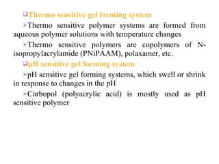 Thermo    sensitive gel forming system
    Thermo sensitive polymer systems are formed from
aqueous polymer solutions with temperature changes
    Thermo sensitive polymers are copolymers of N-
isopropylacrylamide (PNiPAAM), polaxamer, etc.
    pH sensitive gel forming system
    pH sensitive gel forming systems, which swell or shrink
in response to changes in the pH
    Carbopol (polyacrylic acid) is mostly used as pH
sensitive polymer
 