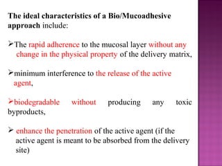 The ideal characteristics of a Bio/Mucoadhesive
approach include:

The rapid adherence to the mucosal layer without any
 change in the physical property of the delivery matrix,

minimum interference to the release of the active
 agent,

biodegradable     without    producing     any      toxic
byproducts,

 enhance the penetration of the active agent (if the
  active agent is meant to be absorbed from the delivery
  site)
 