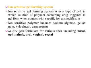  Ion  sensitive gel forming system
 Ion sensitive gel forming system is new type of gel, in
  which solution of polymer containing drug triggered to
  gel form when contact with specific ion at specific site
 Ion sensitive polymer includes sodium alginate, gellan
  gum, xyloglucan, carrageenan
 In situ gels formulate for various sites including nasal,
  ophthalmic, oral, vaginal, rectal
 