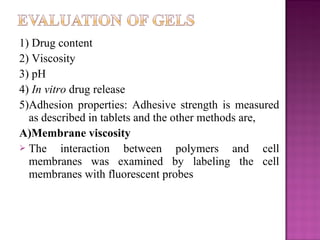 1) Drug content
2) Viscosity
3) pH
4) In vitro drug release
5)Adhesion properties: Adhesive strength is measured
  as described in tablets and the other methods are,
A)Membrane viscosity
 The     interaction between polymers and cell
  membranes was examined by labeling the cell
  membranes with fluorescent probes
 