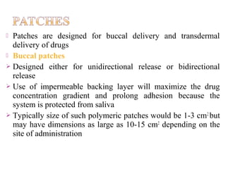  Patches are designed for buccal delivery and transdermal
  delivery of drugs
 Buccal patches
 Designed either for unidirectional release or bidirectional
  release
 Use of impermeable backing layer will maximize the drug
  concentration gradient and prolong adhesion because the
  system is protected from saliva
 Typically size of such polymeric patches would be 1-3 cm 2 but
  may have dimensions as large as 10-15 cm2 depending on the
  site of administration
 