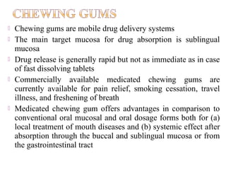    Chewing gums are mobile drug delivery systems
   The main target mucosa for drug absorption is sublingual
    mucosa
   Drug release is generally rapid but not as immediate as in case
    of fast dissolving tablets
   Commercially available medicated chewing gums are
    currently available for pain relief, smoking cessation, travel
    illness, and freshening of breath
   Medicated chewing gum offers advantages in comparison to
    conventional oral mucosal and oral dosage forms both for (a)
    local treatment of mouth diseases and (b) systemic effect after
    absorption through the buccal and sublingual mucosa or from
    the gastrointestinal tract
 