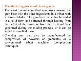    Manufacturing process of chewing gum
 The  most common method comprises mixing the
  gum base with the other ingredients in a mixer with
  Z formed blades. The gum base can either be added
  in a solid form and softened through heating from
  the jacket of the mixer or from the frictional heat
  generated during the mixing process, or it can be
  added in a melted form.
 Chewing gum can also be manufactured by
  compression of powders or granulates on a
  conventional     tablet   machine     (compression
  technique).
 