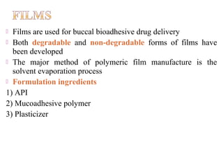  Films are used for buccal bioadhesive drug delivery
 Both degradable and non-degradable forms of films have
  been developed
 The major method of polymeric film manufacture is the
  solvent evaporation process
 Formulation ingredients
1) API
2) Mucoadhesive polymer
3) Plasticizer
 