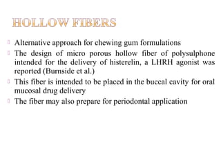    Alternative approach for chewing gum formulations
   The design of micro porous hollow fiber of polysulphone
    intended for the delivery of histerelin, a LHRH agonist was
    reported (Burnside et al.)
   This fiber is intended to be placed in the buccal cavity for oral
    mucosal drug delivery
   The fiber may also prepare for periodontal application
 