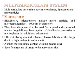    Multiparticulate system includes microspheres, liposomes and
    nanoparticles
Microspheres
 Bioadhesive microspheres include micro particles and
  microcapsules(size 1–1000µm in diameter)
 They have the potential to be used for targeted and controlled
  release drug delivery; but coupling of bioadhesive properties to
  microspheres has additional advantages,
 Efficient absorption and enhanced bioavailability of the drugs
  due to a high surface to volume ratio
 A much more intimate contact with the mucus layer
 Specific targeting of drugs to the absorption site
 