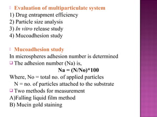  Evaluation of multiparticulate system
1) Drug entrapment efficiency
2) Particle size analysis
3) In vitro release study
4) Mucoadhesion study

 Mucoadhesion study
In microspheres adhesion number is determined
 The adhesion number (Na) is,
                      Na = (N/No)*100
Where, No = total no. of applied particles
  N = no. of particles attached to the substrate
 Two methods for measurement
A)Falling liquid film method
B) Mucin gold staining
 
