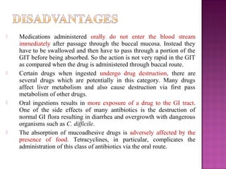    Medications administered orally do not enter the blood stream
    immediately after passage through the buccal mucosa. Instead they
    have to be swallowed and then have to pass through a portion of the
    GIT before being absorbed. So the action is not very rapid in the GIT
    as compared when the drug is administered through buccal route.
   Certain drugs when ingested undergo drug destruction, there are
    several drugs which are potentially in this category. Many drugs
    affect liver metabolism and also cause destruction via first pass
    metabolism of other drugs.
   Oral ingestions results in more exposure of a drug to the GI tract.
    One of the side effects of many antibiotics is the destruction of
    normal GI flora resulting in diarrhea and overgrowth with dangerous
    organisms such as C. difficile.
   The absorption of mucoadhesive drugs is adversely affected by the
    presence of food. Tetracyclines, in particular, complicates the
    administration of this class of antibiotics via the oral route.
 