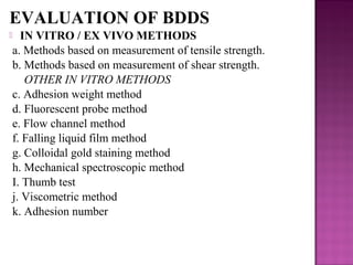 EVALUATION OF BDDS
 IN VITRO / EX VIVO METHODS
a. Methods based on measurement of tensile strength.
b. Methods based on measurement of shear strength.
   OTHER IN VITRO METHODS
c. Adhesion weight method
d. Fluorescent probe method
e. Flow channel method
f. Falling liquid film method
g. Colloidal gold staining method
h. Mechanical spectroscopic method
I. Thumb test
j. Viscometric method
k. Adhesion number
 