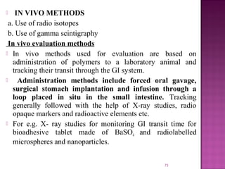    IN VIVO METHODS
 a. Use of radio isotopes
 b. Use of gamma scintigraphy
 In vivo evaluation methods
 In vivo methods used for evaluation are based on
   administration of polymers to a laboratory animal and
   tracking their transit through the GI system.
    Administration methods include forced oral gavage,
   surgical stomach implantation and infusion through a
   loop placed in situ in the small intestine. Tracking
   generally followed with the help of X-ray studies, radio
   opaque markers and radioactive elements etc.
 For e.g. X- ray studies for monitoring GI transit time for
   bioadhesive tablet made of BaSO4 and radiolabelled
   microspheres and nanoparticles.

                                                 73
 