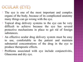    The eye is one of the most important and complex
    organs of the body, because of its complicated anatomy
    many things can go wrong with the eye.
   Topical drug delivery systems to the eye can be very
    difficult to achieve because the eye has several
    protective mechanisms in place to get rid of foreign
    substances.
   An effective ocular drug delivery system must be easy
    to use, comfortable to the patient and maintain
    substantial concentrations of the drug in the eye to
    produce therapeutic effects.
   Problems associated with eye include conjunctivitis,
    Glaucoma and dry eye.
 