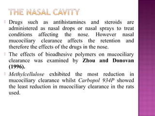    Drugs such as antihistamines and steroids are
    administered as nasal drops or nasal sprays to treat
    conditions affecting the nose. However nasal
    mucociliary clearance affects the retention and
    therefore the effects of the drugs in the nose.
   The effects of bioadhesive polymers on mucociliary
    clearance was examined by Zhou and Donovan
    (1996).
   Methylcellulose exhibited the most reduction in
    mucociliary clearance whilst Carbopol 934P showed
    the least reduction in mucociliary clearance in the rats
    used.
 