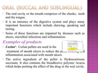    The oral cavity or the mouth comprises of the cheeks, teeth
    and the tongue.
   It is an entrance of the digestive system and plays many
    important functions which include chewing, speaking and
    tasting.
   Some of these functions are impaired by diseases such as
    ulcers, microbial infections and inflammation.
Examples of products
   Corlan®: Corlan pellets are used in the
     treatment of mouth ulcers to reduce the pain, swelling and
    inflammation associated with mouth ulcers.
   The active ingredient of the pellet is Hydrocortisone
    succinate. It also contains the bioadhesive polymer Acacia
    which helps prolong the effect of the drug in the oral cavity.
 