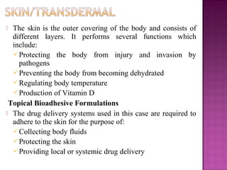  The skin is the outer covering of the body and consists of
  different layers. It performs several functions which
  include:
   Protecting the body from injury and invasion by
    pathogens
   Preventing the body from becoming dehydrated
   Regulating body temperature
   Production of Vitamin D
 Topical Bioadhesive Formulations
 The drug delivery systems used in this case are required to
  adhere to the skin for the purpose of:
   Collecting body fluids
   Protecting the skin
   Providing local or systemic drug delivery
 