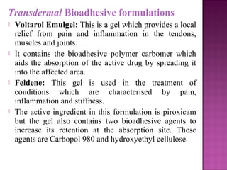 Transdermal Bioadhesive formulations
   Voltarol Emulgel: This is a gel which provides a local
    relief from pain and inflammation in the tendons,
    muscles and joints.
   It contains the bioadhesive polymer carbomer which
    aids the absorption of the active drug by spreading it
    into the affected area.
   Feldene: This gel is used in the treatment of
    conditions which are characterised by pain,
    inflammation and stiffness.
   The active ingredient in this formulation is piroxicam
    but the gel also contains two bioadhesive agents to
    increase its retention at the absorption site. These
    agents are Carbopol 980 and hydroxyethyl cellulose.
 