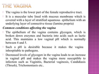  The vagina is the lower part of the female reproductive tract.
 It is a muscular tube lined with mucous membrane which is
  covered with a layer of stratified squamous epithelium with an
  underlying layer of connective tissue (lamina propria)
Common conditions affecting the vagina
 The epithelium of the vagina contains glycogen, which is
  broken down enzymes and bacteria into acids such as lactic
  acid. This maintains a low vaginal pH which is normally
  between 4 and 5.
 Such a pH is desirable because it makes the vagina
  inhospitable to pathogens.
 Decreased levels of glycogen in the vagina leads to an increase
  in vaginal pH and makes the vagina more susceptible to
  infection such as Vaginitis, Bacterial vaginosis, Candidiasis
  (Thrush), Trichomoniasis etc..
 