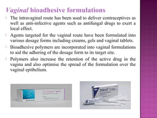 Vaginal bioadhesive formulations
   The intravaginal route has been used to deliver contraceptives as
    well as anti-infective agents such as antifungal drugs to exert a
    local effect.
   Agents targeted for the vaginal route have been formulated into
    various dosage forms including creams, gels and vaginal tablets.
   Bioadhesive polymers are incorporated into vaginal formulations
    to aid the adhering of the dosage form to its target site.
   Polymers also increase the retention of the active drug in the
    vagina and also optimise the spread of the formulation over the
    vaginal epithelium.
 
