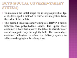    To maintain the tablet shape for as long as possible, Iga
    et al. developed a method to restrict disintegration from
    the sides of the tablets
   The method involved sandwiching a S-DBMP-T tablet
    between two polyethylene sheets. The upper sheet
    contained a hole that allowed the tablet to absorb water
    and disintegrate only through the hole. The lower sheet
    contained adhesives to allow the delivery system to
    adhere to the gingiva for a long time.
 
