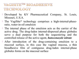    Developed by KV Pharmaceutical Company, St. Louis,
    Missouri, U.S.A.
   The VagiSiteTM technology comprises a high-internal-phase-
    ratio, water-in-oil emulsion
   The internal phase of the emulsion acts as the carrier of the
    active drug. The drug-laden internal-dispersed phase globules
    serve a dual purpose for both the sequestering and the
    controlled release of the active agent, butoconazole nitrate
   After introduction of the drug-containing emulsion to a
    mucosal surface, in this case the vaginal mucosa, a thin
    bioadhesive film of contiguous drug-laden internal-phase
    globules forms on the mucosal surface
 