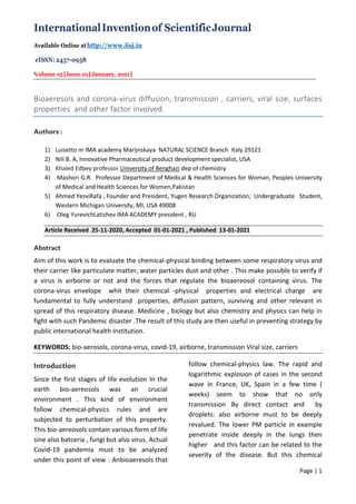 InternationalInventionof ScientificJournal
Available Online at http://www.iisj.in
eISSN: 2457-0958
Volume 05|Issue 01|January, 2021|
Page | 1
Bioaeresols and corona-virus diffusion, transmission , carriers, viral size, surfaces
properties and other factor involved.
Authors :
1) Luisetto m IMA academy Marijnskaya NATURAL SCIENCE Branch Italy 29121
2) Nili B. A, Innovative Pharmaceutical product development specialist, USA
3) Khaled Edbey professor University of Benghazi dep of chemistry
4) Mashori G.R. Professor Department of Medical & Health Sciences for Woman, Peoples University
of Medical and Health Sciences for Women,Pakistan
5) Ahmed YesviRafa , Founder and President, Yugen Research Organization; Undergraduate Student,
Western Michigan University, MI, USA 49008
6) Oleg YurevichLatishev IMA ACADEMY president , RU
Article Received 25-11-2020, Accepted 01-01-2021 , Published 13-01-2021
Abstract
Aim of this work is to evaluate the chemical-physical binding between some respiratory virus and
their carrier like particulate matter, water particles dust and other . This make possible to verify if
a virus is airborne or not and the forces that regulate the bioaereosol containing virus. The
corona-virus envelope whit their chemical -physical properties and electrical charge are
fundamental to fully understand properties, diffusion pattern, surviving and other relevant in
spread of this respiratory disease. Medicine , biology but also chemistry and physics can help in
fight with such Pandemic disaster .The result of this study are then useful in preventing strategy by
public international health institution.
KEYWORDS: bio-aerosols, corona-virus, covid-19, airborne, transmission Viral size, carriers
Introduction
Since the first stages of life evolution In the
earth bio-aereosols was an crucial
environment . This kind of environment
follow chemical-physics rules and are
subjected to perturbation of this property.
This bio-aereosols contain various form of life
sine also batceria , fungi but also virus. Actual
Covid-19 pandemia must to be analyzed
under this point of view : Anbioaeresols that
follow chemical-physics law. The rapid and
logarithmic explosion of cases in the second
wave in France, UK, Spain in a few time (
weeks) seem to show that no only
transmission By direct contact and by
droplets: also airborne must to be deeply
revalued. The lower PM particle in example
penetrate inside deeply in the lungs then
higher and this factor can be related to the
severity of the disease. But this chemical
 