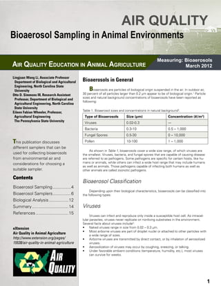 AIR QUALITY
Bioaerosol Sampling in Animal Environments

                                                                                                       Measuring: Bioaerosols
AIR QUALITY EDUCATION IN ANIMAL AGRICULTURE                                                                       March 2012

Lingjuan Wang Li, Associate Professor 
  Department of Biological and Agricultural 	   Bioaerosols in General
  Engineering, North Carolina State 	
 University                                         B  ioaerosols are particles of biological origin suspended in the air. In outdoor air,
Otto D. Simmons III, Research Assistant 	       30 percent of all particles larger than 0.2 µm appear to be of biological origin.1 Particle
                                                sizes and natural background concentrations of bioaerosols have been reported as
  Professor, Department of Biological and 	
                                                following:
  Agricultural Engineering, North Carolina 	
  State University
                                                Table 1. Bioaerosol sizes and concentrations in natural background2.
Eileen Fabian Wheeler, Professor, 	 	
  Agricultural Engineering                       Type of Bioaerosols            Size (µm)                      Concentration (#/m3)
  The Pennsylvania State University
                                                 Viruses                        0.02-0.3                       ---
                                                 Bacteria                       0.3-10                         0.5 – 1,000
                                                 Fungal Spores                  0.5-30                         0 – 10,000
This publication discusses                       Pollen                         10-100                         1 – 1,000
different samplers that can be
                                                     As shown in Table 1, bioaerosols cover a wide size range, of which viruses are
used for collecting bioaerosols                 the smallest. Viruses, bacteria, and fungal spores that are capable of causing disease
from environmental air and                      are referred to as pathogens. Some pathogens are specific for certain hosts, like hu-
considerations for choosing a                   mans or animals, while others can infect a wide host range that may include humans
                                                as well as animals. Those pathogens capable of infecting both humans as well as
suitable sampler.                               other animals are called zoonotic pathogens.

Contents
                                                Bioaerosol Classification
Bioaerosol Sampling................4
                                                     Depending upon their biological characteristics, bioaerosols can be classified into
Bioaerosol Samplers................6            the following types:
Biological Analysis.................12
Summary...............................14        Viruses
References............................15
                                                      Viruses can infect and reproduce only inside a susceptible host cell. As intracel-
                                                lular parasites, viruses never replicate on nonliving substrates in the environment.
                                                Several facts about viruses include2:
eXtension                                       • 	 Naked viruses range in size from 0.02 – 0.3 µm.
                                                • 	 Most airborne viruses are part of droplet nuclei or attached to other particles with
Air Quality in Animal Agriculture                     a wide range of sizes.
http://www.extension.org/pages/                 • 	 Airborne viruses are transmitted by direct contact, or by inhalation of aerosolized
15538/air-quality-in-animal-agriculture               viruses.
                                                • 	 Aerosolization of viruses may occur by coughing, sneezing, or talking.
                                                • 	 Under favorable ambient conditions (temperature, humidity, etc.), most viruses
                                                      can survive for weeks.




Mitigation FS-1                            AIR QUALITY EDUCATION IN ANIMAL AGRICULTURE                                                        3
                                                                                                                                              1
 