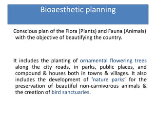 Bioaesthetic planning
Conscious plan of the Flora (Plants) and Fauna (Animals)
with the objective of beautifying the country.
It includes the planting of ornamental flowering trees
along the city roads, in parks, public places, and
compound & houses both in towns & villages. It also
includes the development of ‘nature parks’ for the
preservation of beautiful non-carnivorous animals &
the creation of bird sanctuaries.
 