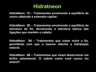 HidratNeon 1C – Tratamentos envolvendo o equilíbrio do
couro cabeludo e extensão capilar;
HidratNeon 2E – Tratamentos envolvendo o equilíbrio da
estrutura do fio, devolvendo a estrutura básica das
ligações que mantém o cabelo;
Hidratneon
HidratNeon 3N – Tratamentos que visam nutrir o fio,
permitindo com que o mesmo retenha a hidratação
natural;
HidratNeon 4B – Tratamentos que visam desenvolver um
brilho estonteante. O cabelo como você nunca viu
antes!!!
 