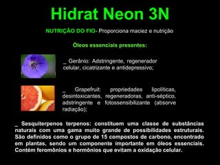 Hidrat Neon 3N
_ Grapefruit: propriedades lipolíticas,
desintoxicantes, regeneradoras, anti-séptico,
adstringente e fotossensibilizante (absorve
radiação);
_ Sesquiterpenos terpenos: constituem uma classe de substâncias
naturais com uma gama muito grande de possibilidades estruturais.
São definidos como o grupo de 15 compostos de carbono, encontrado
em plantas, sendo um componente importante em óleos essenciais.
Contém feromônios e hormônios que evitam a oxidação celular.
NUTRIÇÃO DO FIO- Proporciona maciez e nutrição
Óleos essenciais presentes:
_ Gerânio: Adstringente, regenerador
celular, cicatrizante e antidepressivo;
 