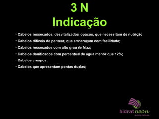3 N
Indicação
• Cabelos ressecados, desvitalizados, opacos, que necessitam de nutrição;
• Cabelos difíceis de pentear, que embaraçam com facilidade;
• Cabelos ressecados com alto grau de frizz;
• Cabelos danificados com percentual de água menor que 12%;
• Cabelos crespos;
• Cabelos que apresentam pontas duplas;
 