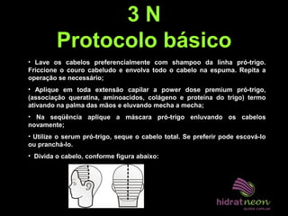 3 N
Protocolo básico
• Lave os cabelos preferencialmente com shampoo da linha pró-trigo.
Friccione o couro cabeludo e envolva todo o cabelo na espuma. Repita a
operação se necessário;
• Aplique em toda extensão capilar a power dose premium pró-trigo,
(associação queratina, aminoacidos, colágeno e proteína do trigo) termo
ativando na palma das mãos e eluvando mecha a mecha;
• Na seqüência aplique a máscara pró-trigo enluvando os cabelos
novamente;
• Utilize o serum pró-trigo, seque o cabelo total. Se preferir pode escová-lo
ou pranchá-lo.
• Divida o cabelo, conforme figura abaixo:
 